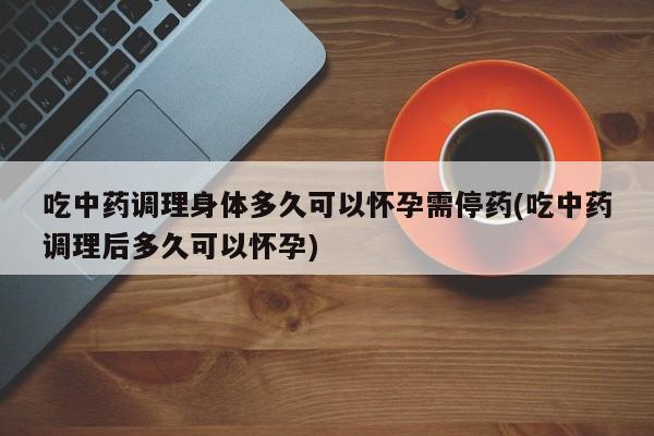 吃中药调理身体多久可以怀孕需停药(吃中药调理后多久可以怀孕)