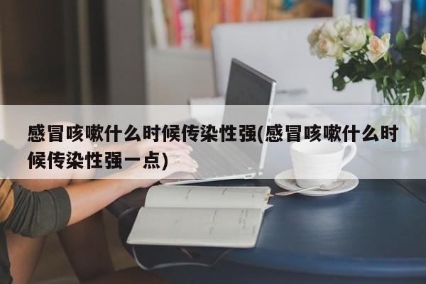 感冒咳嗽什么时候传染性强(感冒咳嗽什么时候传染性强一点)