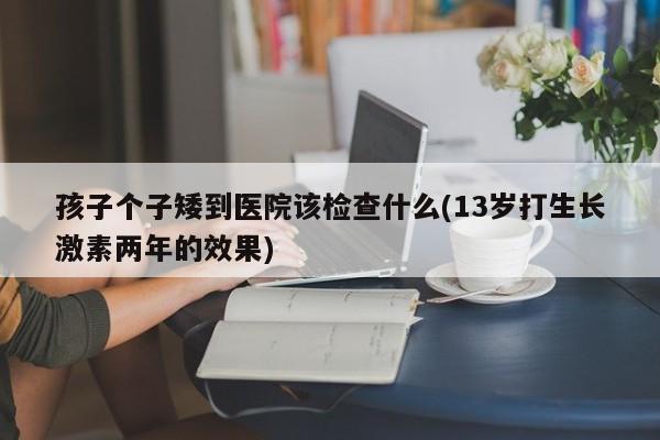 孩子个子矮到医院该检查什么(13岁打生长激素两年的效果)