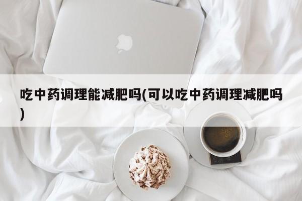 吃中药调理能减肥吗(可以吃中药调理减肥吗)