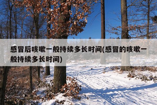 感冒后咳嗽一般持续多长时间(感冒的咳嗽一般持续多长时间)