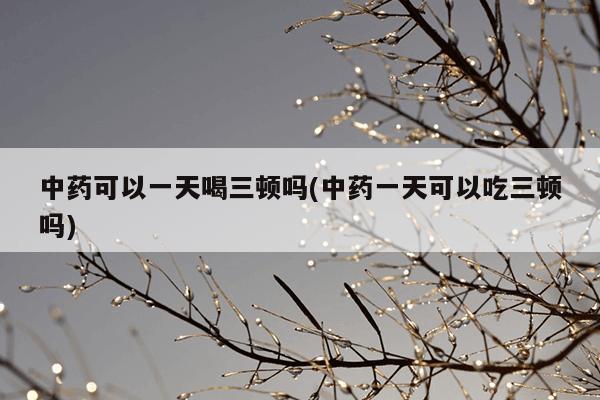 中药可以一天喝三顿吗(中药一天可以吃三顿吗)