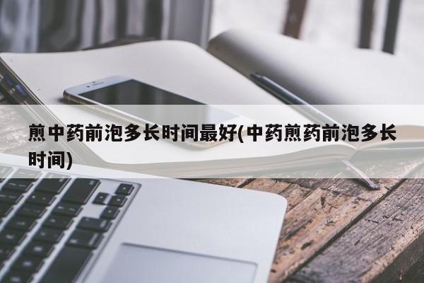 煎中药前泡多长时间最好(中药煎药前泡多长时间)