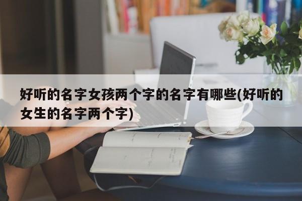 好听的名字女孩两个字的名字有哪些(好听的女生的名字两个字)
