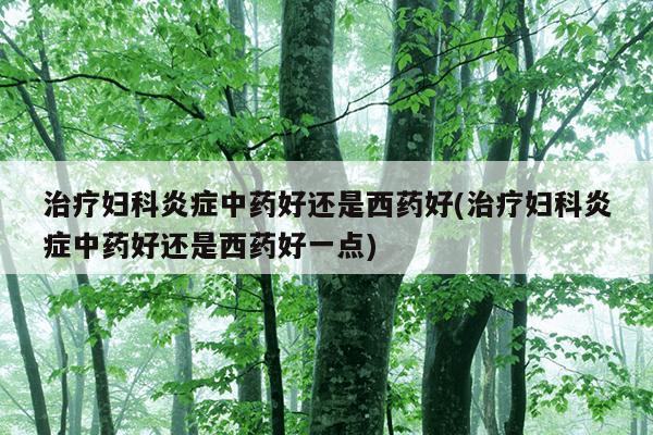 治疗妇科炎症中药好还是西药好(治疗妇科炎症中药好还是西药好一点)