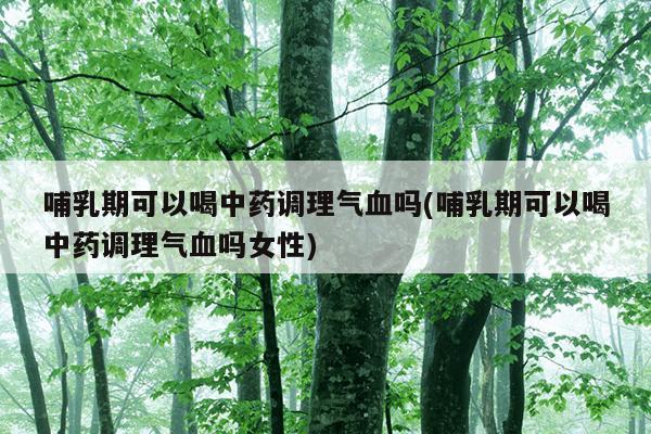 哺乳期可以喝中药调理气血吗(哺乳期可以喝中药调理气血吗女性)
