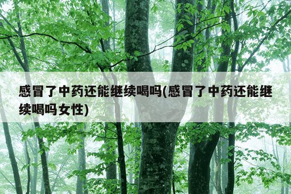 感冒了中药还能继续喝吗(感冒了中药还能继续喝吗女性)